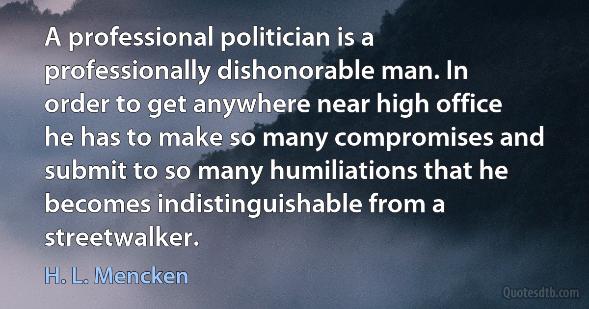 A professional politician is a professionally dishonorable man. In order to get anywhere near high office he has to make so many compromises and submit to so many humiliations that he becomes indistinguishable from a streetwalker. (H. L. Mencken)