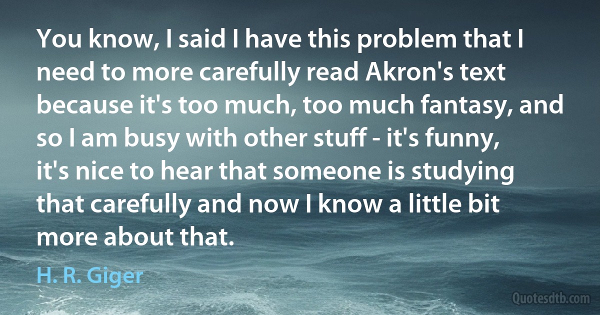 You know, I said I have this problem that I need to more carefully read Akron's text because it's too much, too much fantasy, and so I am busy with other stuff - it's funny, it's nice to hear that someone is studying that carefully and now I know a little bit more about that. (H. R. Giger)