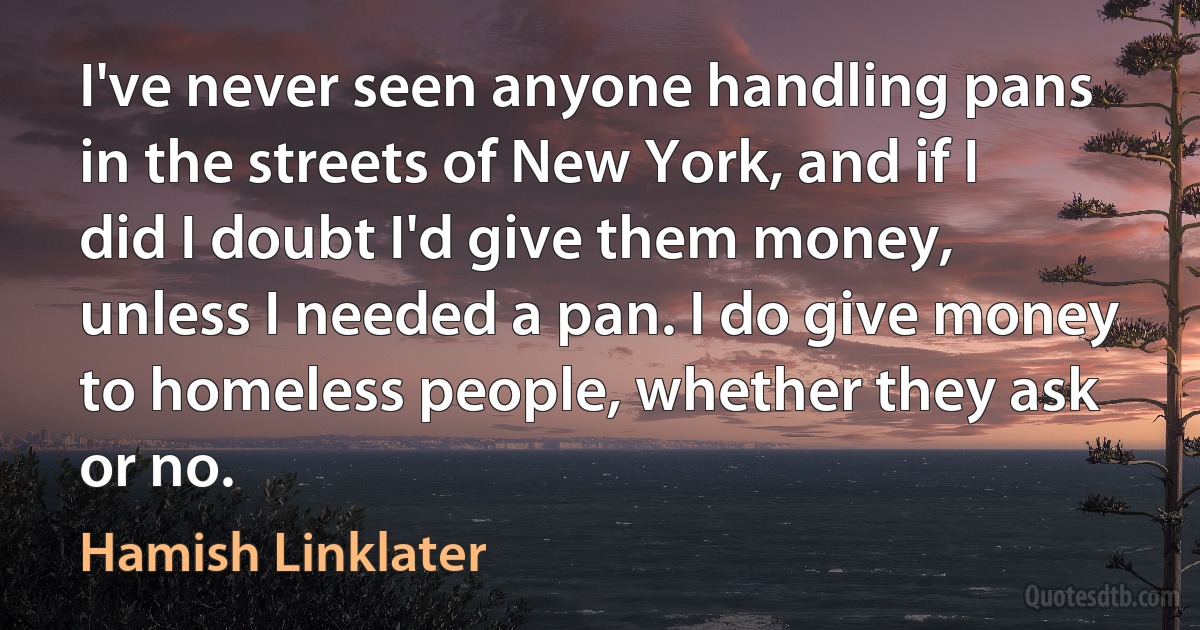 I've never seen anyone handling pans in the streets of New York, and if I did I doubt I'd give them money, unless I needed a pan. I do give money to homeless people, whether they ask or no. (Hamish Linklater)