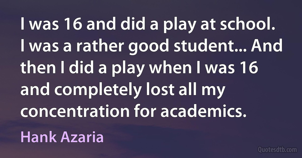 I was 16 and did a play at school. I was a rather good student... And then I did a play when I was 16 and completely lost all my concentration for academics. (Hank Azaria)