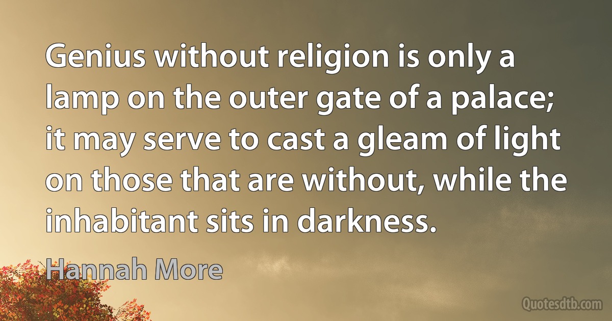 Genius without religion is only a lamp on the outer gate of a palace; it may serve to cast a gleam of light on those that are without, while the inhabitant sits in darkness. (Hannah More)