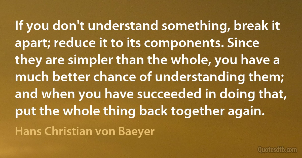 If you don't understand something, break it apart; reduce it to its components. Since they are simpler than the whole, you have a much better chance of understanding them; and when you have succeeded in doing that, put the whole thing back together again. (Hans Christian von Baeyer)