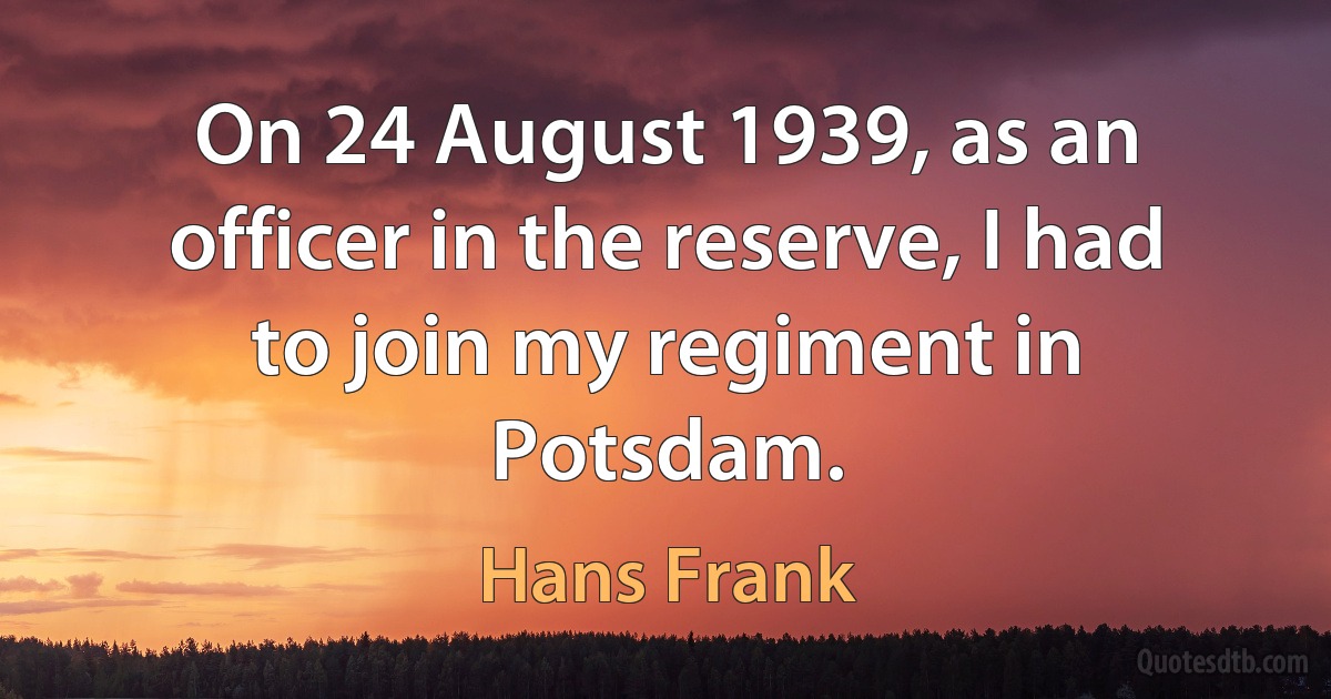 On 24 August 1939, as an officer in the reserve, I had to join my regiment in Potsdam. (Hans Frank)