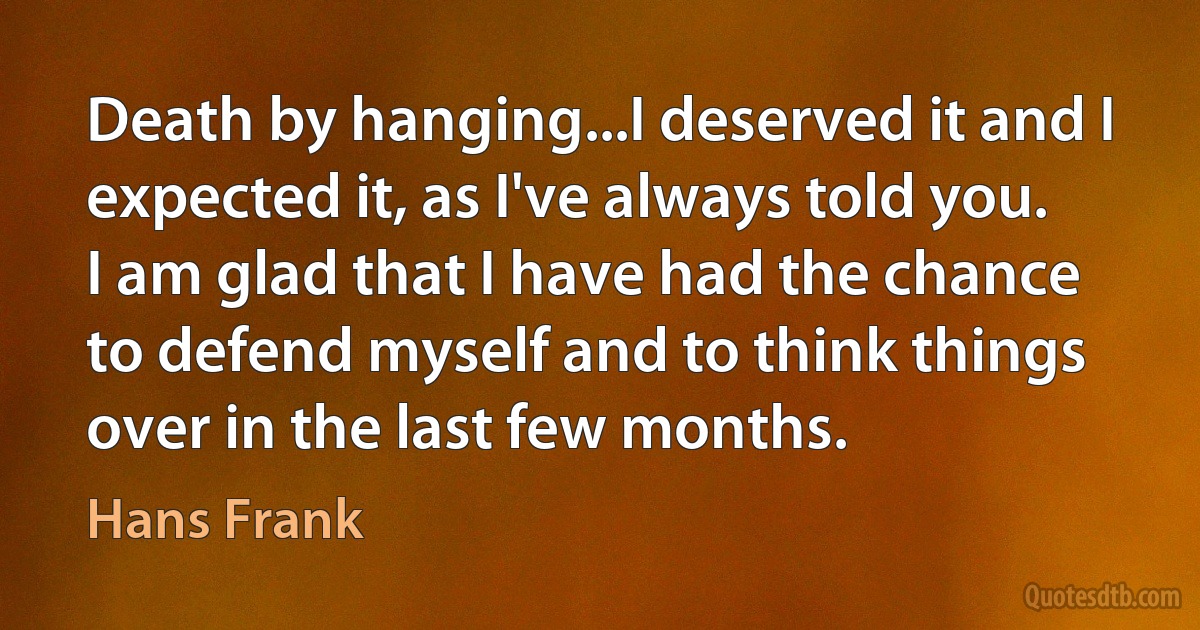 Death by hanging...I deserved it and I expected it, as I've always told you. I am glad that I have had the chance to defend myself and to think things over in the last few months. (Hans Frank)