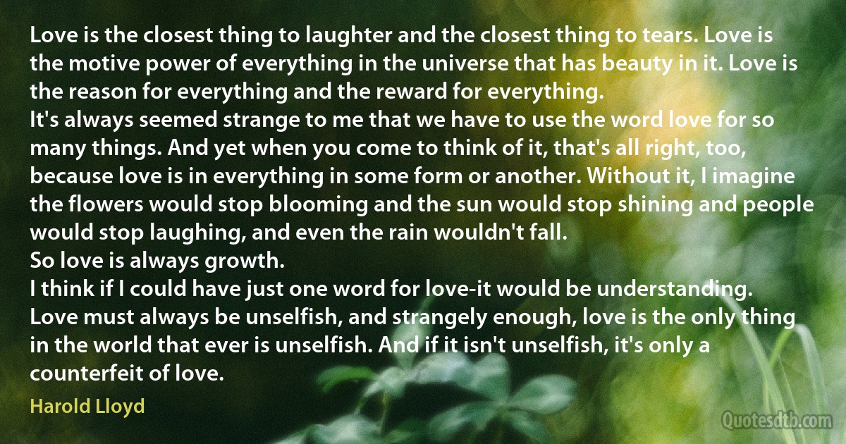 Love is the closest thing to laughter and the closest thing to tears. Love is the motive power of everything in the universe that has beauty in it. Love is the reason for everything and the reward for everything.
It's always seemed strange to me that we have to use the word love for so many things. And yet when you come to think of it, that's all right, too, because love is in everything in some form or another. Without it, I imagine the flowers would stop blooming and the sun would stop shining and people would stop laughing, and even the rain wouldn't fall.
So love is always growth.
I think if I could have just one word for love-it would be understanding.
Love must always be unselfish, and strangely enough, love is the only thing in the world that ever is unselfish. And if it isn't unselfish, it's only a counterfeit of love. (Harold Lloyd)