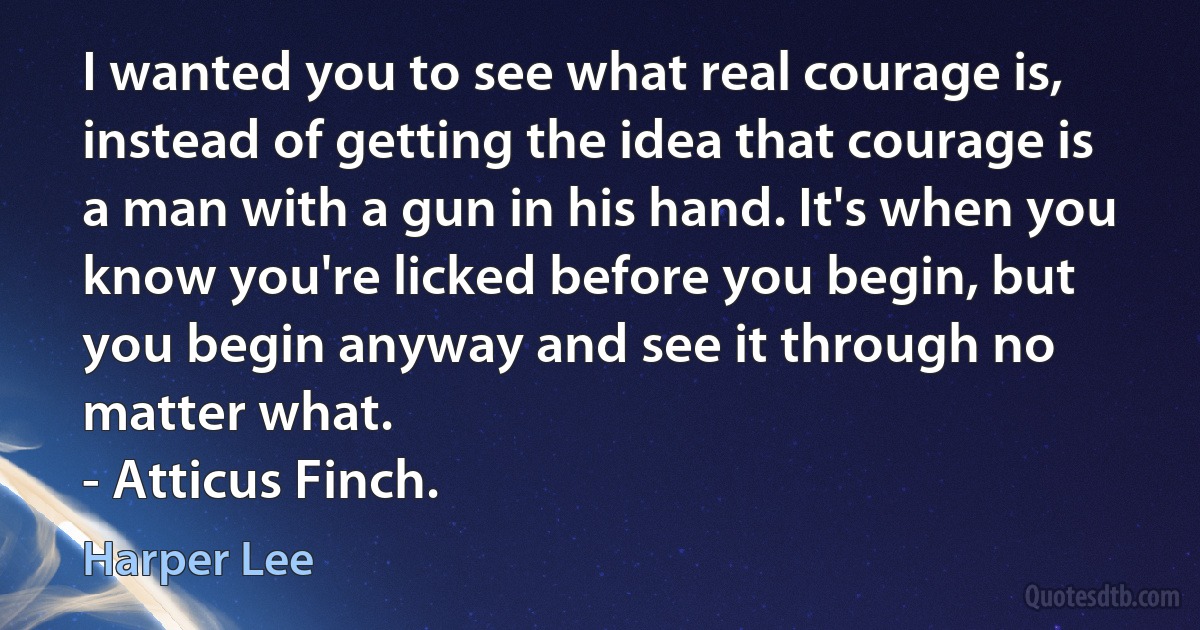 I wanted you to see what real courage is, instead of getting the idea that courage is a man with a gun in his hand. It's when you know you're licked before you begin, but you begin anyway and see it through no matter what.
- Atticus Finch. (Harper Lee)