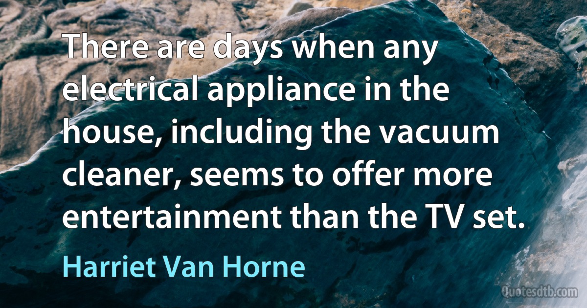 There are days when any electrical appliance in the house, including the vacuum cleaner, seems to offer more entertainment than the TV set. (Harriet Van Horne)