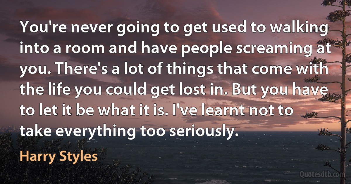 You're never going to get used to walking into a room and have people screaming at you. There's a lot of things that come with the life you could get lost in. But you have to let it be what it is. I've learnt not to take everything too seriously. (Harry Styles)