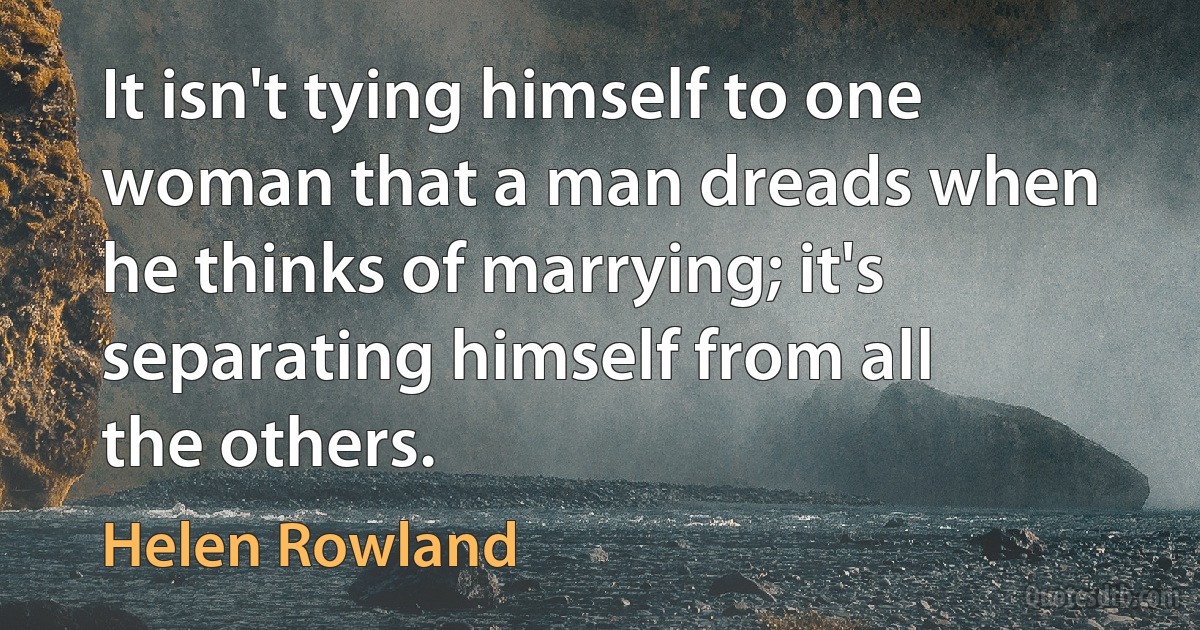 It isn't tying himself to one woman that a man dreads when he thinks of marrying; it's separating himself from all the others. (Helen Rowland)