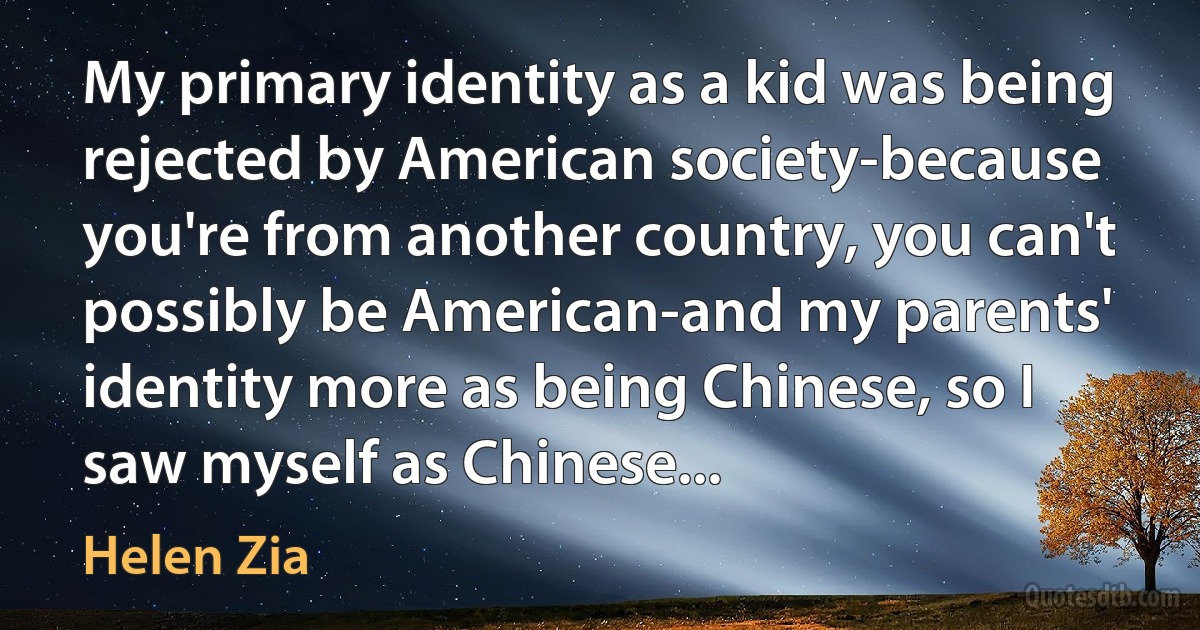 My primary identity as a kid was being rejected by American society-because you're from another country, you can't possibly be American-and my parents' identity more as being Chinese, so I saw myself as Chinese... (Helen Zia)