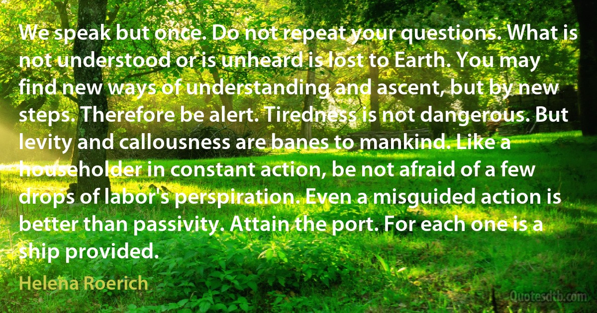 We speak but once. Do not repeat your questions. What is not understood or is unheard is lost to Earth. You may find new ways of understanding and ascent, but by new steps. Therefore be alert. Tiredness is not dangerous. But levity and callousness are banes to mankind. Like a householder in constant action, be not afraid of a few drops of labor's perspiration. Even a misguided action is better than passivity. Attain the port. For each one is a ship provided. (Helena Roerich)