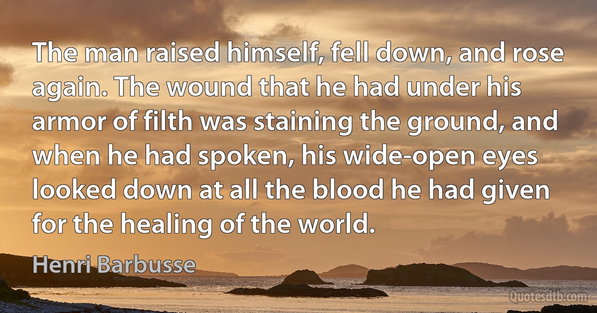 The man raised himself, fell down, and rose again. The wound that he had under his armor of filth was staining the ground, and when he had spoken, his wide-open eyes looked down at all the blood he had given for the healing of the world. (Henri Barbusse)