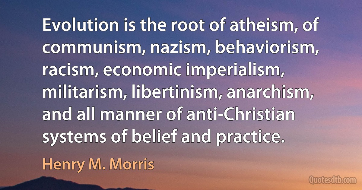 Evolution is the root of atheism, of communism, nazism, behaviorism, racism, economic imperialism, militarism, libertinism, anarchism, and all manner of anti-Christian systems of belief and practice. (Henry M. Morris)