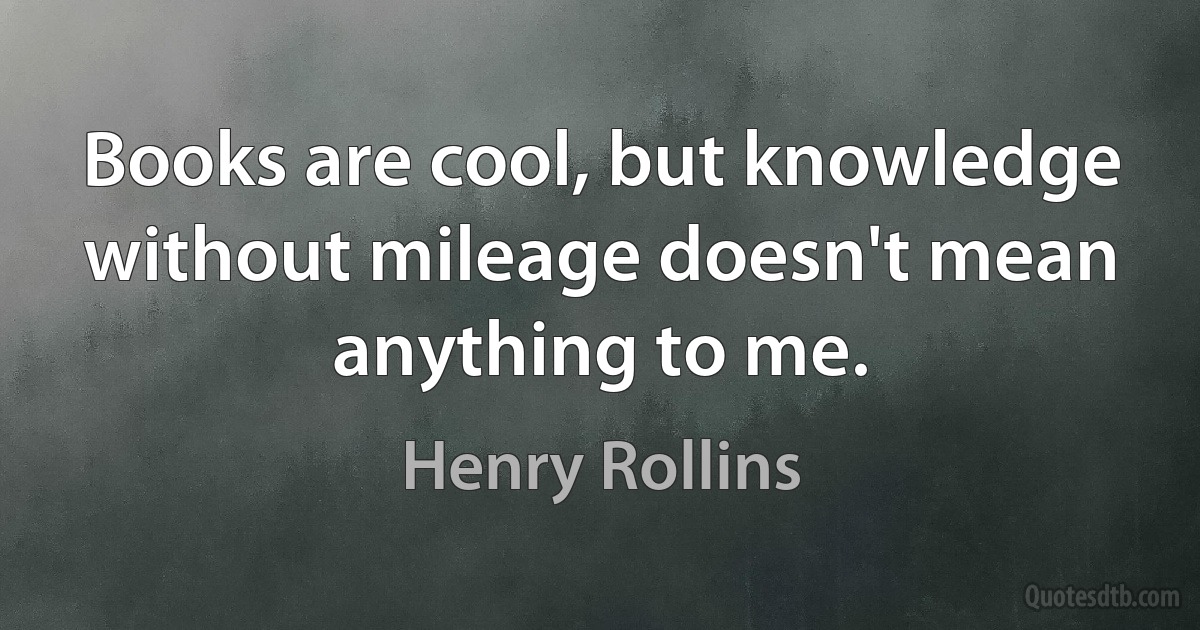 Books are cool, but knowledge without mileage doesn't mean anything to me. (Henry Rollins)