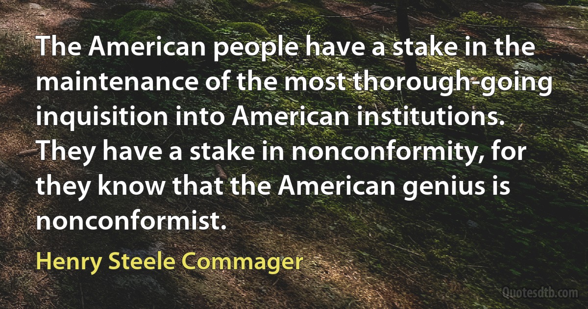 The American people have a stake in the maintenance of the most thorough-going inquisition into American institutions. They have a stake in nonconformity, for they know that the American genius is nonconformist. (Henry Steele Commager)