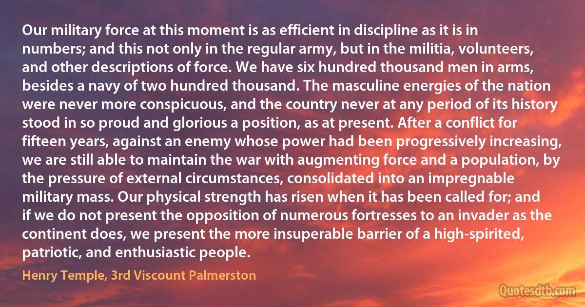 Our military force at this moment is as efficient in discipline as it is in numbers; and this not only in the regular army, but in the militia, volunteers, and other descriptions of force. We have six hundred thousand men in arms, besides a navy of two hundred thousand. The masculine energies of the nation were never more conspicuous, and the country never at any period of its history stood in so proud and glorious a position, as at present. After a conflict for fifteen years, against an enemy whose power had been progressively increasing, we are still able to maintain the war with augmenting force and a population, by the pressure of external circumstances, consolidated into an impregnable military mass. Our physical strength has risen when it has been called for; and if we do not present the opposition of numerous fortresses to an invader as the continent does, we present the more insuperable barrier of a high-spirited, patriotic, and enthusiastic people. (Henry Temple, 3rd Viscount Palmerston)