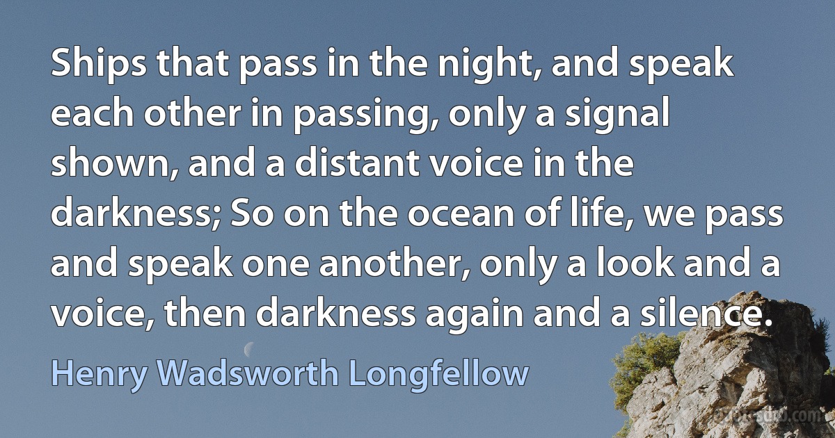 Ships that pass in the night, and speak each other in passing, only a signal shown, and a distant voice in the darkness; So on the ocean of life, we pass and speak one another, only a look and a voice, then darkness again and a silence. (Henry Wadsworth Longfellow)