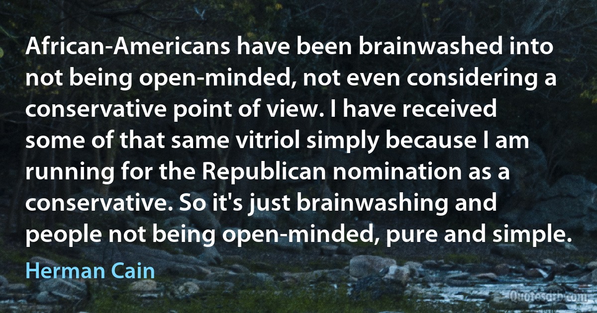 African-Americans have been brainwashed into not being open-minded, not even considering a conservative point of view. I have received some of that same vitriol simply because I am running for the Republican nomination as a conservative. So it's just brainwashing and people not being open-minded, pure and simple. (Herman Cain)