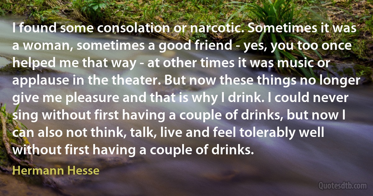 I found some consolation or narcotic. Sometimes it was a woman, sometimes a good friend - yes, you too once helped me that way - at other times it was music or applause in the theater. But now these things no longer give me pleasure and that is why I drink. I could never sing without first having a couple of drinks, but now I can also not think, talk, live and feel tolerably well without first having a couple of drinks. (Hermann Hesse)