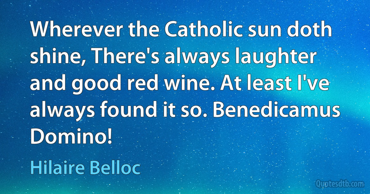 Wherever the Catholic sun doth shine, There's always laughter and good red wine. At least I've always found it so. Benedicamus Domino! (Hilaire Belloc)