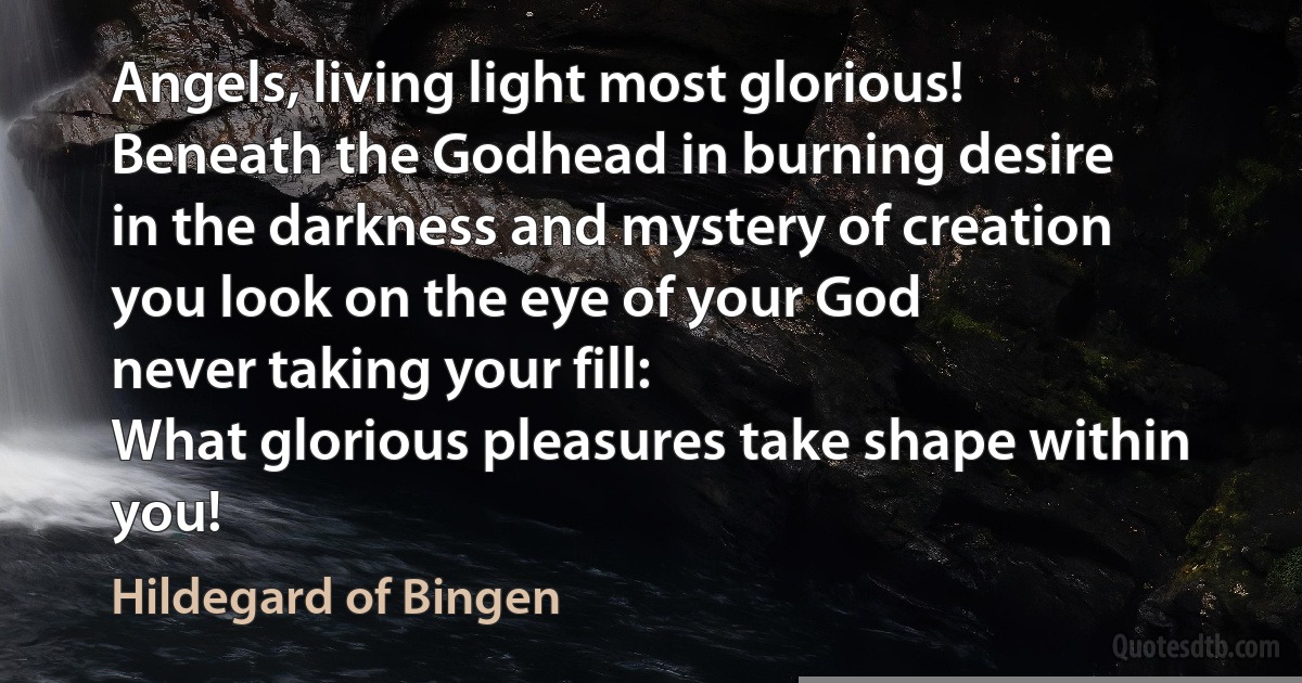 Angels, living light most glorious!
Beneath the Godhead in burning desire
in the darkness and mystery of creation
you look on the eye of your God
never taking your fill:
What glorious pleasures take shape within you! (Hildegard of Bingen)