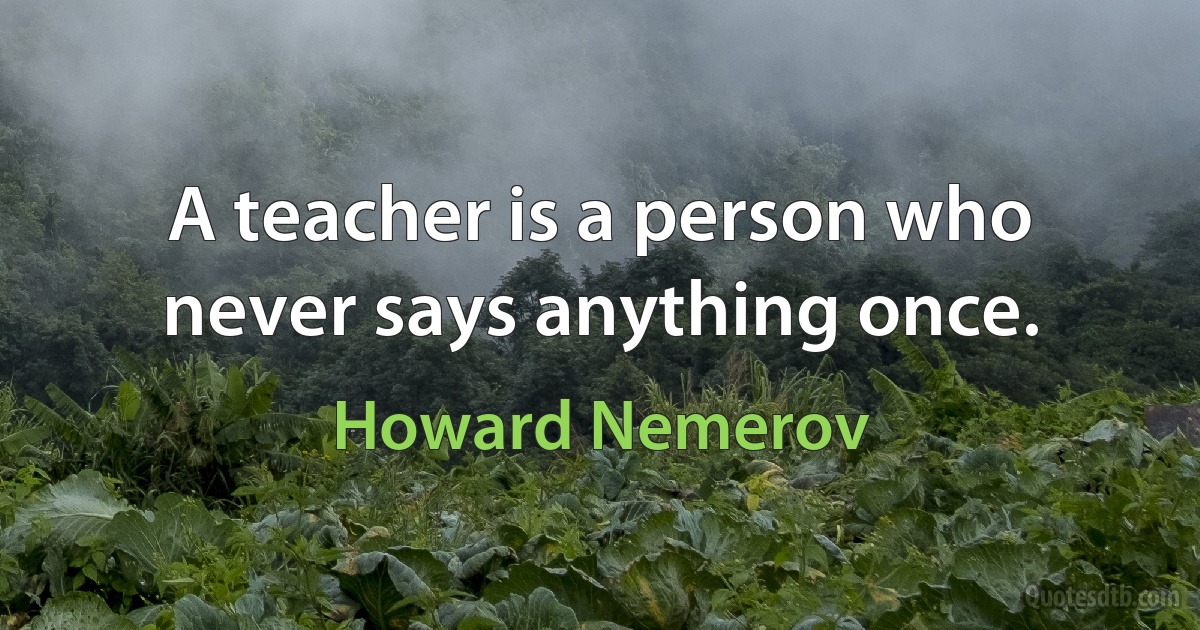 A teacher is a person who never says anything once. (Howard Nemerov)