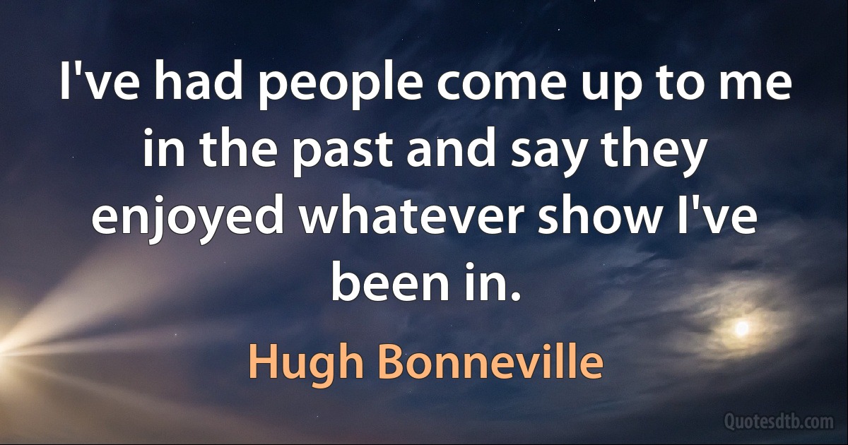 I've had people come up to me in the past and say they enjoyed whatever show I've been in. (Hugh Bonneville)