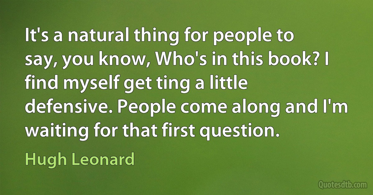 It's a natural thing for people to say, you know, Who's in this book? I find myself get ting a little defensive. People come along and I'm waiting for that first question. (Hugh Leonard)