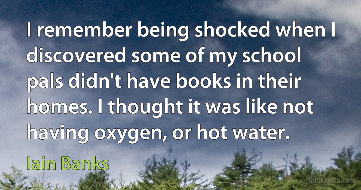 I remember being shocked when I discovered some of my school pals didn't have books in their homes. I thought it was like not having oxygen, or hot water. (Iain Banks)