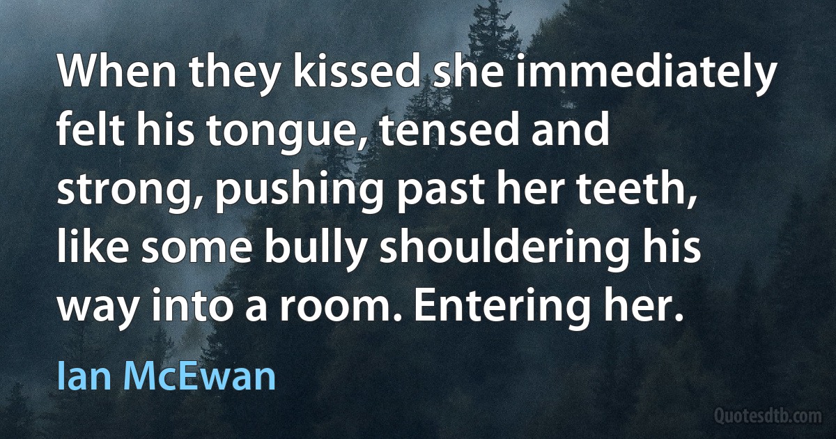 When they kissed she immediately felt his tongue, tensed and strong, pushing past her teeth, like some bully shouldering his way into a room. Entering her. (Ian McEwan)