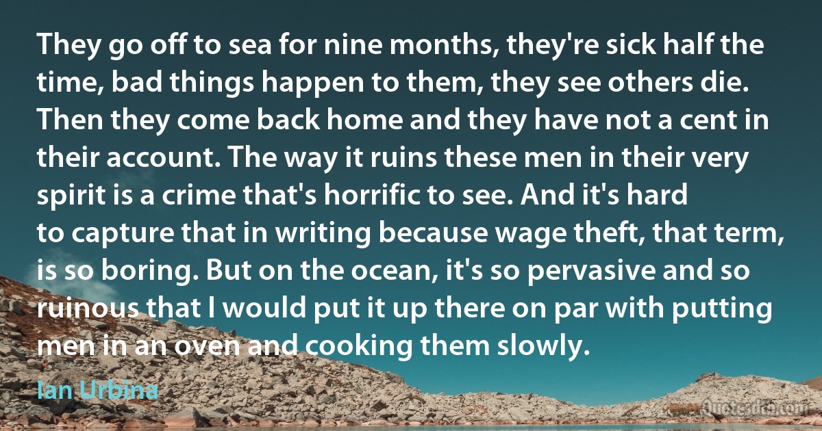 They go off to sea for nine months, they're sick half the time, bad things happen to them, they see others die. Then they come back home and they have not a cent in their account. The way it ruins these men in their very spirit is a crime that's horrific to see. And it's hard to capture that in writing because wage theft, that term, is so boring. But on the ocean, it's so pervasive and so ruinous that I would put it up there on par with putting men in an oven and cooking them slowly. (Ian Urbina)