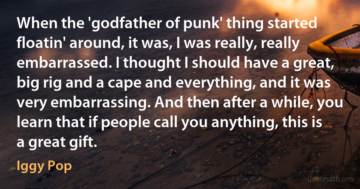 When the 'godfather of punk' thing started floatin' around, it was, I was really, really embarrassed. I thought I should have a great, big rig and a cape and everything, and it was very embarrassing. And then after a while, you learn that if people call you anything, this is a great gift. (Iggy Pop)