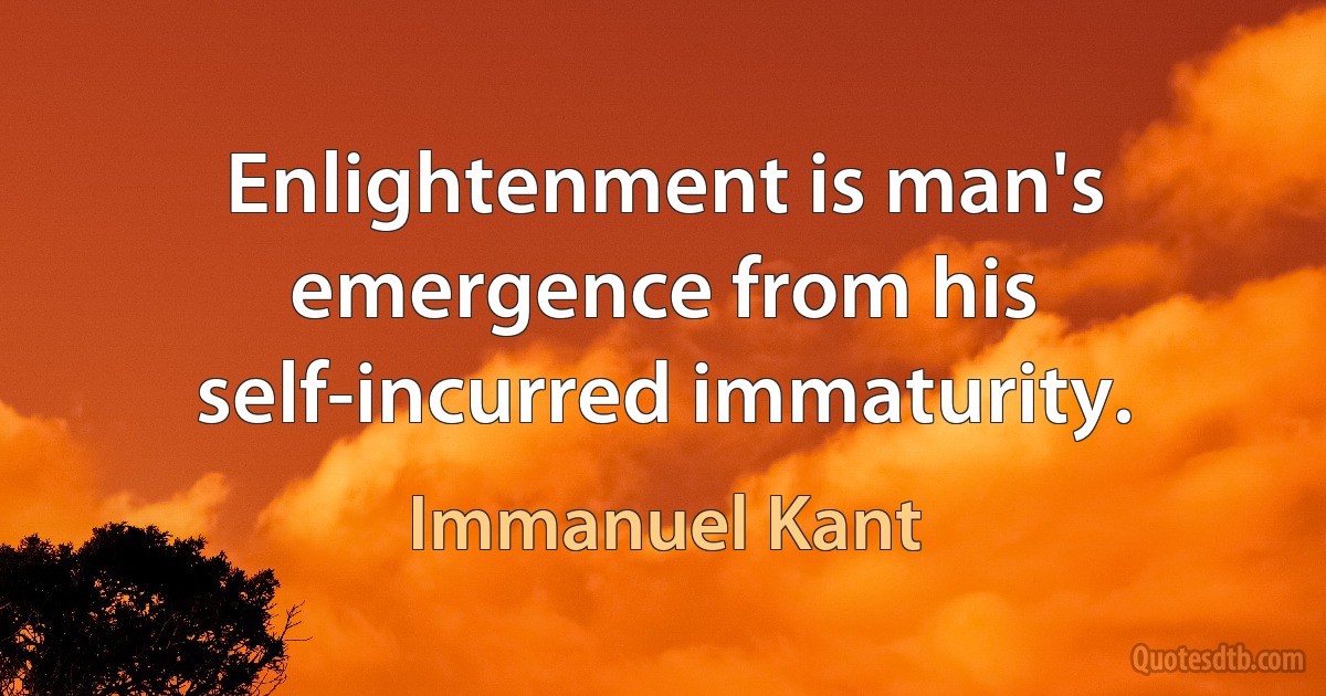 Enlightenment is man's emergence from his self-incurred immaturity. (Immanuel Kant)