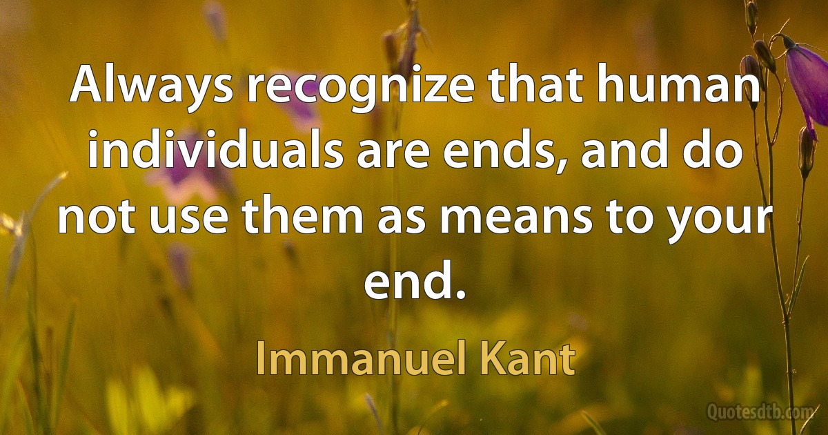 Always recognize that human individuals are ends, and do not use them as means to your end. (Immanuel Kant)