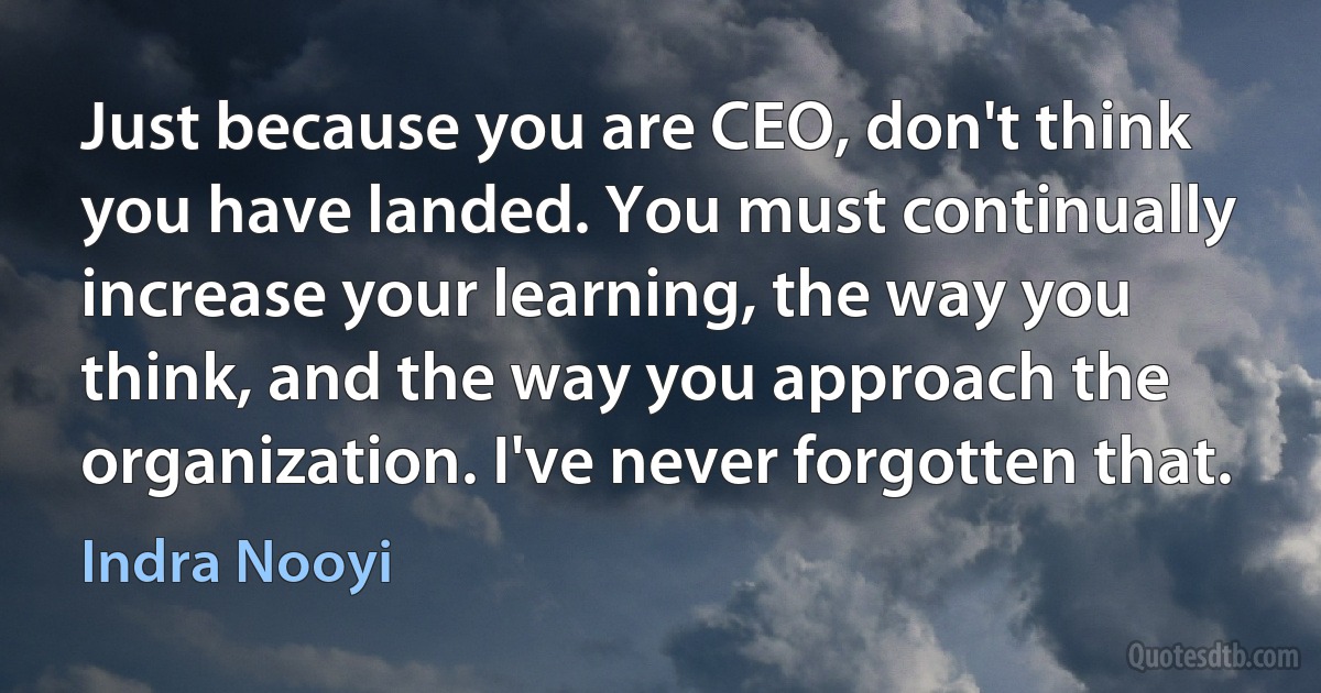 Just because you are CEO, don't think you have landed. You must continually increase your learning, the way you think, and the way you approach the organization. I've never forgotten that. (Indra Nooyi)