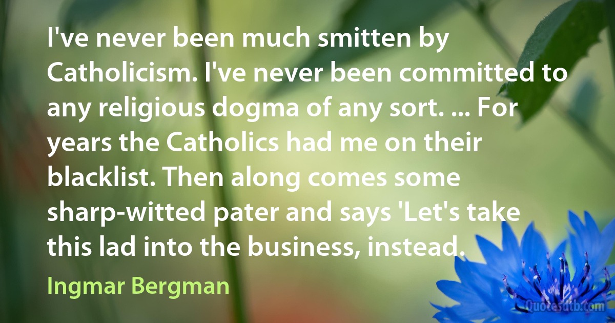 I've never been much smitten by Catholicism. I've never been committed to any religious dogma of any sort. ... For years the Catholics had me on their blacklist. Then along comes some sharp-witted pater and says 'Let's take this lad into the business, instead. (Ingmar Bergman)