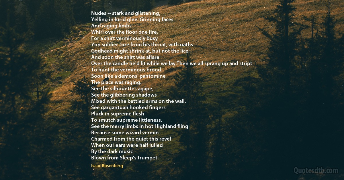 Nudes -- stark and glistening,
Yelling in lurid glee. Grinning faces
And raging limbs
Whirl over the floor one fire.
For a shirt verminously busy
Yon soldier tore from his throat, with oaths
Godhead might shrink at, but not the lice.
And soon the shirt was aflare
Over the candle he'd lit while we lay.Then we all sprang up and stript
To hunt the verminous brood.
Soon like a demons' pantomine
The place was raging.
See the silhouettes agape,
See the glibbering shadows
Mixed with the battled arms on the wall.
See gargantuan hooked fingers
Pluck in supreme flesh
To smutch supreme littleness.
See the merry limbs in hot Highland fling
Because some wizard vermin
Charmed from the quiet this revel
When our ears were half lulled
By the dark music
Blown from Sleep's trumpet. (Isaac Rosenberg)