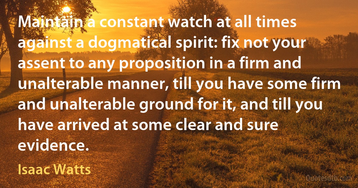 Maintain a constant watch at all times against a dogmatical spirit: fix not your assent to any proposition in a firm and unalterable manner, till you have some firm and unalterable ground for it, and till you have arrived at some clear and sure evidence. (Isaac Watts)