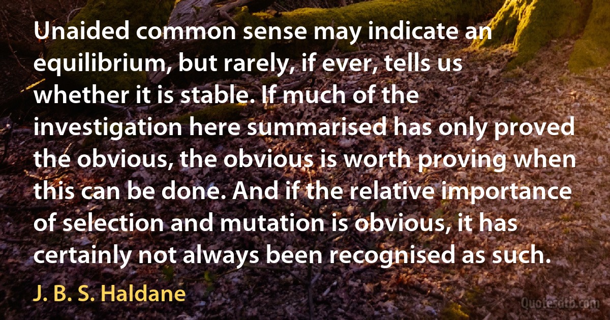 Unaided common sense may indicate an equilibrium, but rarely, if ever, tells us whether it is stable. If much of the investigation here summarised has only proved the obvious, the obvious is worth proving when this can be done. And if the relative importance of selection and mutation is obvious, it has certainly not always been recognised as such. (J. B. S. Haldane)