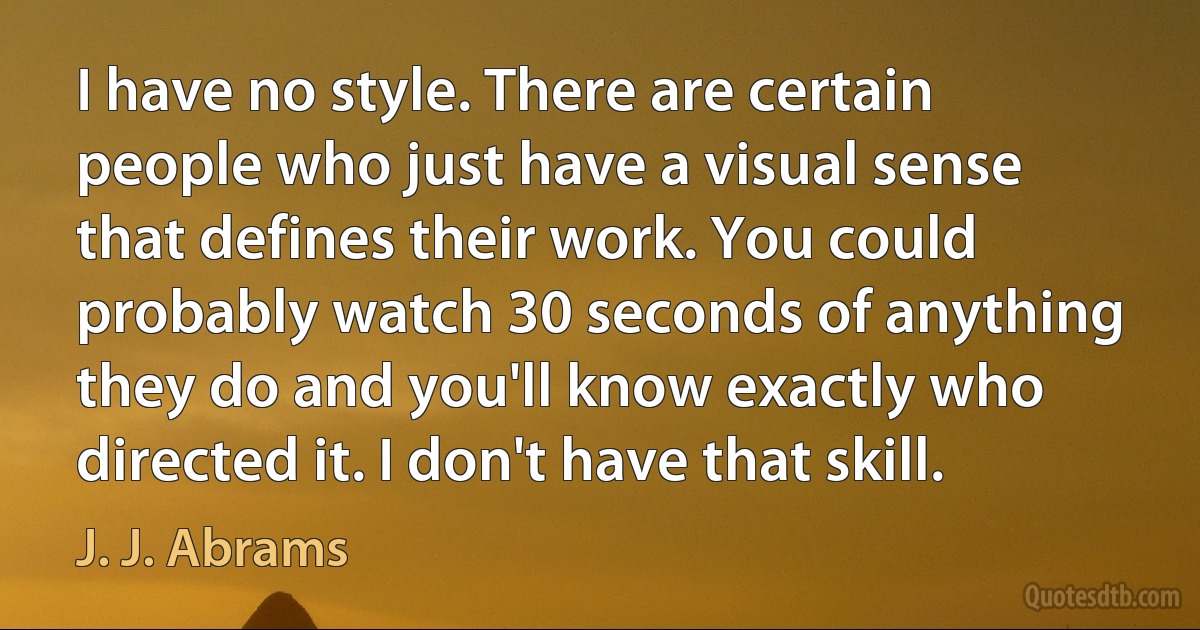 I have no style. There are certain people who just have a visual sense that defines their work. You could probably watch 30 seconds of anything they do and you'll know exactly who directed it. I don't have that skill. (J. J. Abrams)