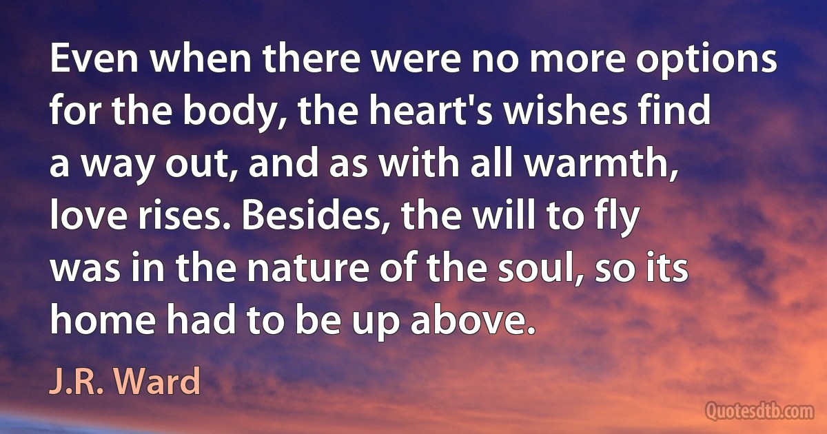 Even when there were no more options for the body, the heart's wishes find a way out, and as with all warmth, love rises. Besides, the will to fly was in the nature of the soul, so its home had to be up above. (J.R. Ward)