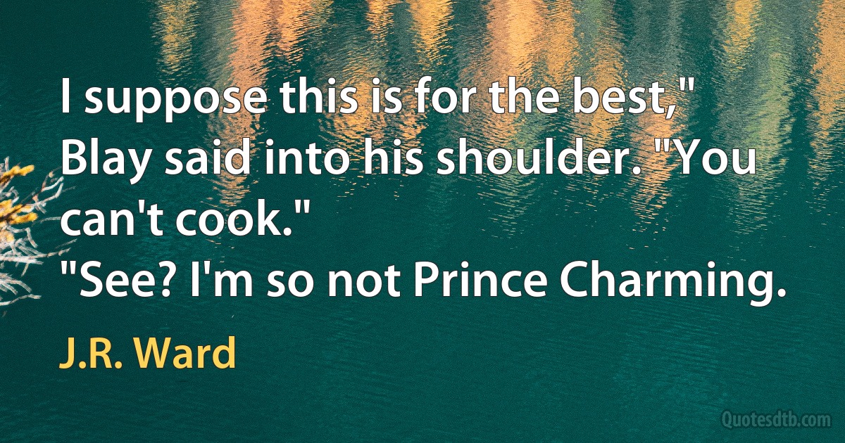 I suppose this is for the best," Blay said into his shoulder. "You can't cook."
"See? I'm so not Prince Charming. (J.R. Ward)