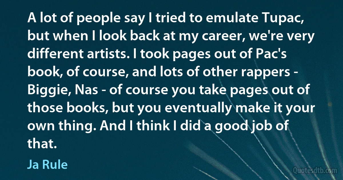 A lot of people say I tried to emulate Tupac, but when I look back at my career, we're very different artists. I took pages out of Pac's book, of course, and lots of other rappers - Biggie, Nas - of course you take pages out of those books, but you eventually make it your own thing. And I think I did a good job of that. (Ja Rule)