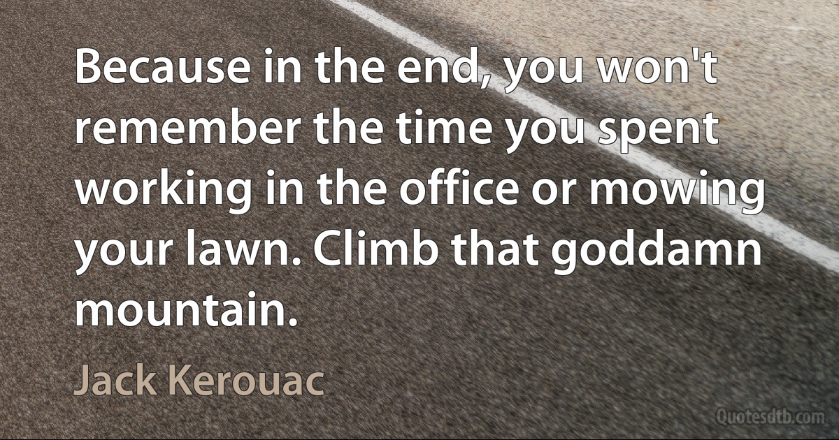 Because in the end, you won't remember the time you spent working in the office or mowing your lawn. Climb that goddamn mountain. (Jack Kerouac)