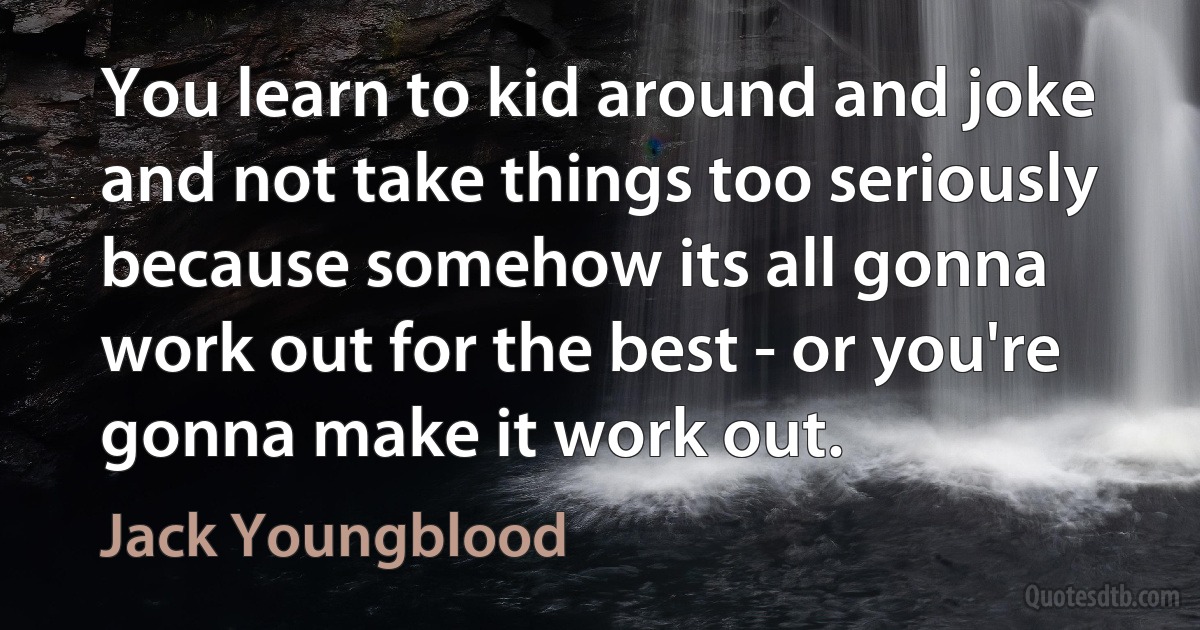 You learn to kid around and joke and not take things too seriously because somehow its all gonna work out for the best - or you're gonna make it work out. (Jack Youngblood)