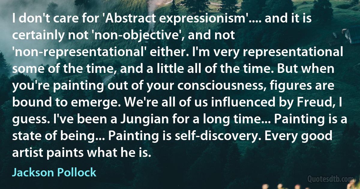 I don't care for 'Abstract expressionism'.... and it is certainly not 'non-objective', and not 'non-representational' either. I'm very representational some of the time, and a little all of the time. But when you're painting out of your consciousness, figures are bound to emerge. We're all of us influenced by Freud, I guess. I've been a Jungian for a long time... Painting is a state of being... Painting is self-discovery. Every good artist paints what he is. (Jackson Pollock)