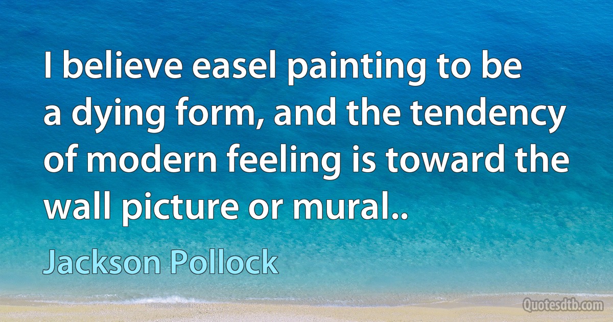 I believe easel painting to be a dying form, and the tendency of modern feeling is toward the wall picture or mural.. (Jackson Pollock)