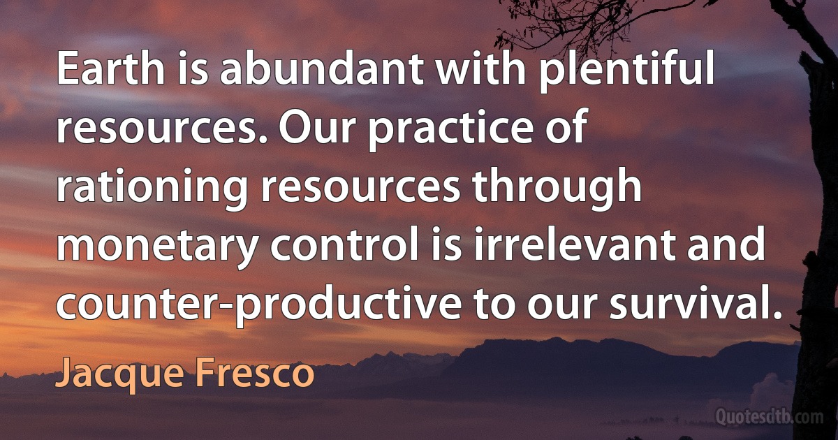 Earth is abundant with plentiful resources. Our practice of rationing resources through monetary control is irrelevant and counter-productive to our survival. (Jacque Fresco)