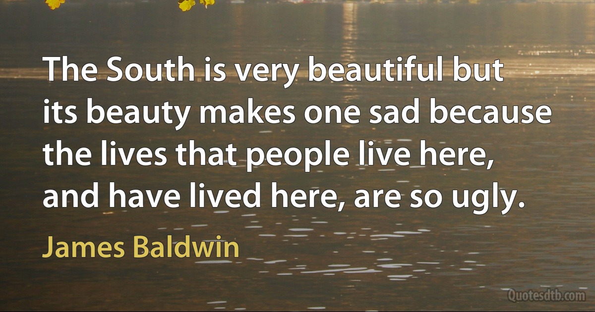 The South is very beautiful but its beauty makes one sad because the lives that people live here, and have lived here, are so ugly. (James Baldwin)