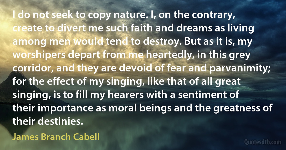 I do not seek to copy nature. I, on the contrary, create to divert me such faith and dreams as living among men would tend to destroy. But as it is, my worshipers depart from me heartedly, in this grey corridor, and they are devoid of fear and parvanimity; for the effect of my singing, like that of all great singing, is to fill my hearers with a sentiment of their importance as moral beings and the greatness of their destinies. (James Branch Cabell)